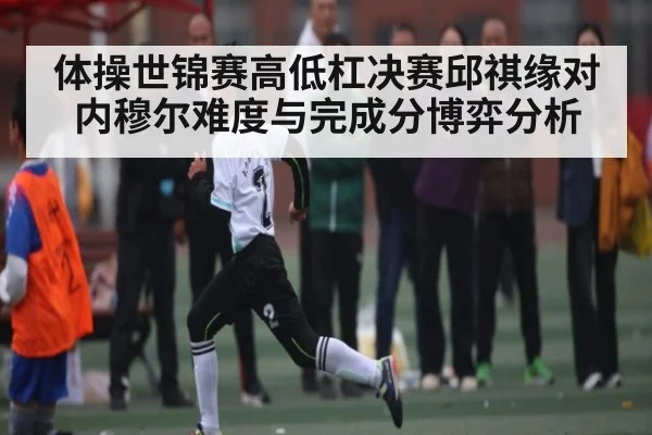 体操世锦赛高低杠决赛邱祺缘对内穆尔难度与完成分博弈分析