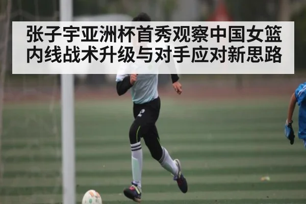 张子宇亚洲杯首秀观察中国女篮内线战术升级与对手应对新思路