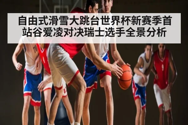 自由式滑雪大跳台世界杯新赛季首站谷爱凌对决瑞士选手全景分析