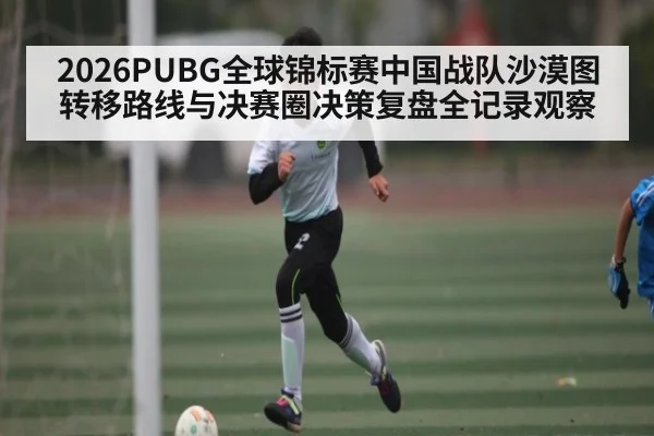 2026PUBG全球锦标赛中国战队沙漠图转移路线与决赛圈决策复盘全记录观察