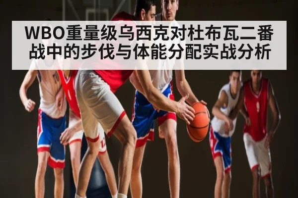 WBO重量级乌西克对杜布瓦二番战中的步伐与体能分配实战分析